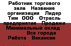 Работник торгового зала › Название организации ­ Лидер Тим, ООО › Отрасль предприятия ­ Продажи › Минимальный оклад ­ 15 000 - Все города Работа » Вакансии   